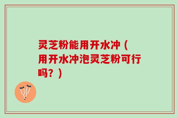 灵芝粉能用开水冲 (用开水冲泡灵芝粉可行吗？)