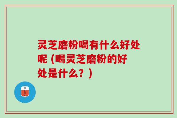 灵芝磨粉喝有什么好处呢 (喝灵芝磨粉的好处是什么？)