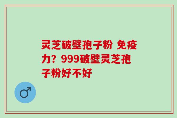 灵芝破壁孢子粉 免疫力?999破壁灵芝孢子粉好不好 灵芝破壁孢子粉 免疫力?999破壁灵芝孢子粉好不好
