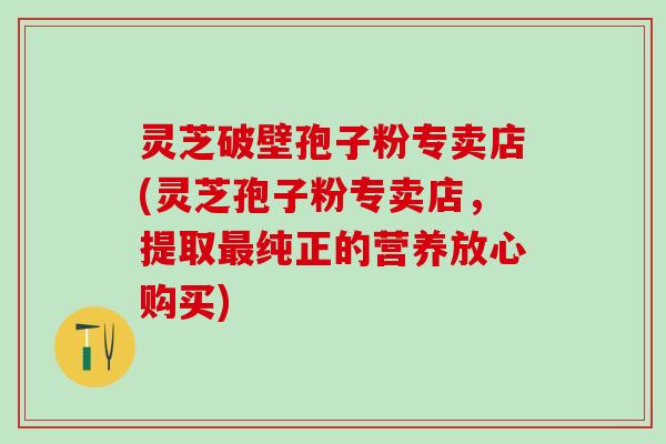 灵芝破壁孢子粉专卖店(灵芝孢子粉专卖店,提取纯正的营养放心购买) 灵芝破壁孢子粉专卖店(灵芝孢子粉专卖店,提取纯正的营养放心购买)