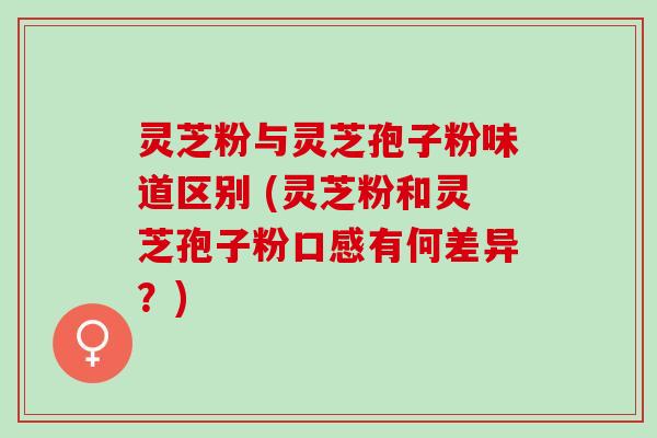 灵芝粉与灵芝孢子粉味道区别 (灵芝粉和灵芝孢子粉口感有何差异？)