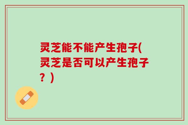 灵芝能不能产生孢子(灵芝是否可以产生孢子?) 灵芝能不能产生孢子(灵芝是否可以产生孢子?)