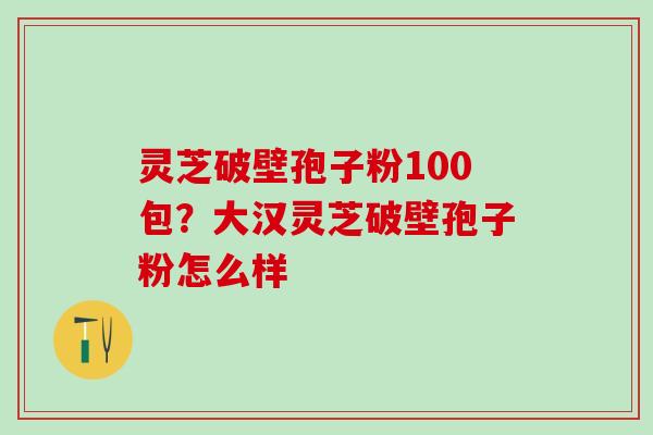 灵芝破壁孢子粉100包?大汉灵芝破壁孢子粉怎么样 灵芝破壁孢子粉100包?大汉灵芝破壁孢子粉怎么样