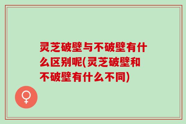 灵芝破壁与不破壁有什么区别呢(灵芝破壁和不破壁有什么不同)