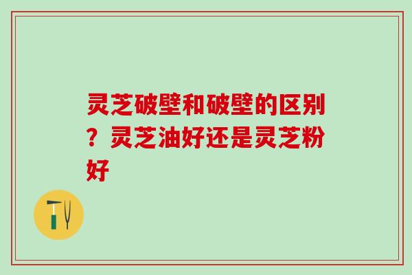 灵芝破壁和破壁的区别？灵芝油好还是灵芝粉好