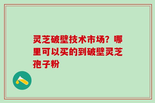 灵芝破壁技术市场？哪里可以买的到破壁灵芝孢子粉