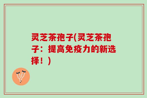 灵芝茶孢子(灵芝茶孢子：提高免疫力的新选择！)