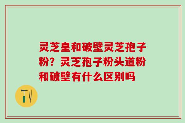 灵芝皇和破壁灵芝孢子粉？灵芝孢子粉头道粉和破壁有什么区别吗