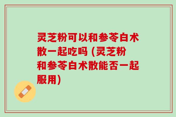 灵芝粉可以和参苓白术散一起吃吗 (灵芝粉和参苓白术散能否一起服用) 灵芝粉可以和参苓白术散一起吃吗 (灵芝粉和参苓白术散能否一起服用)