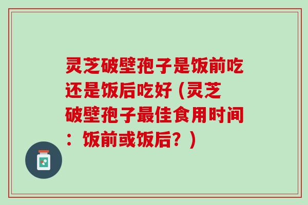 灵芝破壁孢子是饭前吃还是饭后吃好 (灵芝破壁孢子佳食用时间:饭前或饭后?) 灵芝破壁孢子是饭前吃还是饭后吃好 (灵芝破壁孢子佳食用时间:饭前或饭后?)