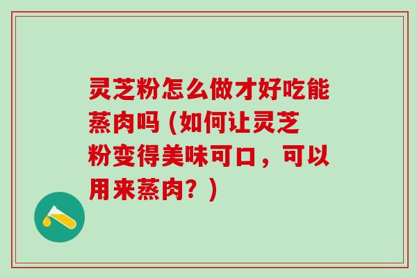 灵芝粉怎么做才好吃能蒸肉吗 (如何让灵芝粉变得美味可口,可以用来蒸肉?) 灵芝粉怎么做才好吃能蒸肉吗 (如何让灵芝粉变得美味可口,可以用来蒸肉?)