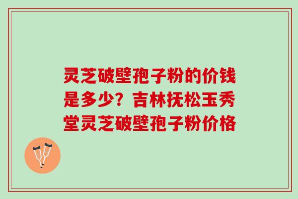灵芝破壁孢子粉的价钱是多少？吉林抚松玉秀堂灵芝破壁孢子粉价格