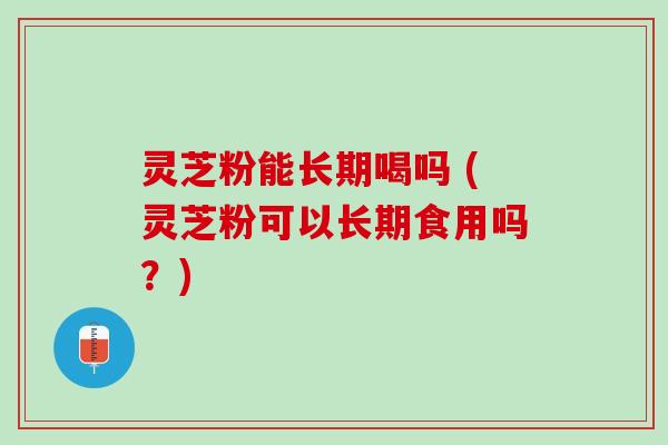 灵芝粉能长期喝吗 (灵芝粉可以长期食用吗？)