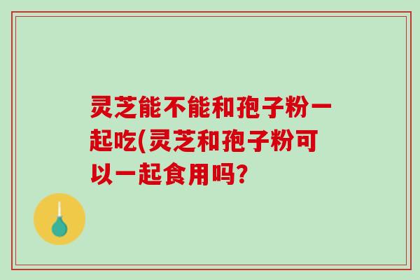 灵芝能不能和孢子粉一起吃(灵芝和孢子粉可以一起食用吗？
