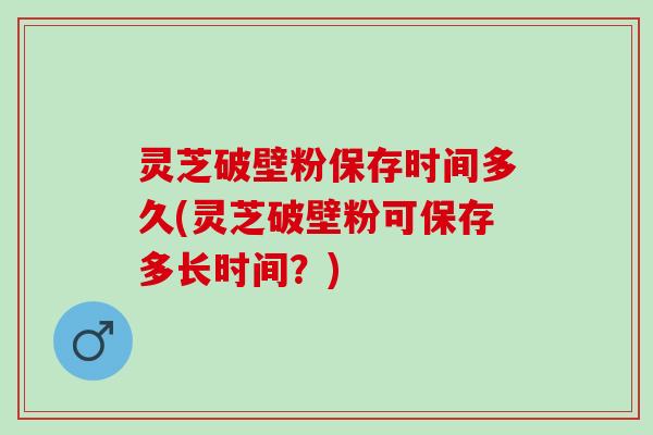 灵芝破壁粉保存时间多久(灵芝破壁粉可保存多长时间?) 灵芝破壁粉保存时间多久(灵芝破壁粉可保存多长时间?)