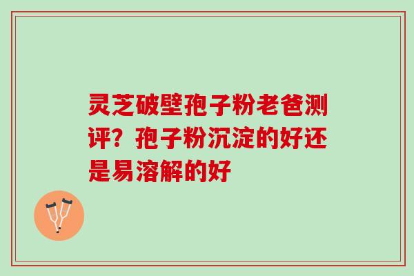 灵芝破壁孢子粉老爸测评？孢子粉沉淀的好还是易溶解的好
