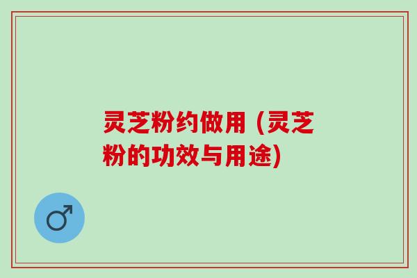 灵芝粉约做用 (灵芝粉的功效与用途) 灵芝粉约做用 (灵芝粉的功效与用途)