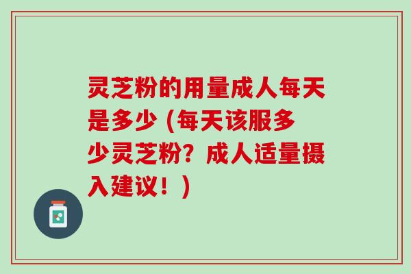灵芝粉的用量成人每天是多少 (每天该服多少灵芝粉？成人适量摄入建议！)