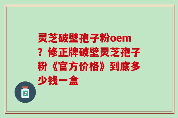 灵芝破壁孢子粉oem？修正牌破壁灵芝孢子粉《官方价格》到底多少钱一盒
