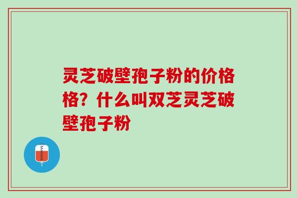 灵芝破壁孢子粉的价格格？什么叫双芝灵芝破壁孢子粉