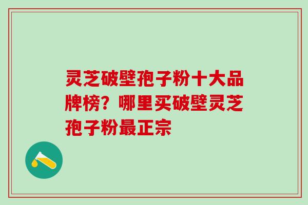 灵芝破壁孢子粉十大品牌榜？哪里买破壁灵芝孢子粉正宗
