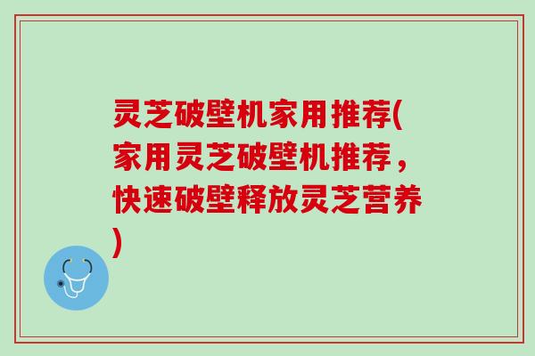 灵芝破壁机家用推荐(家用灵芝破壁机推荐，快速破壁释放灵芝营养)