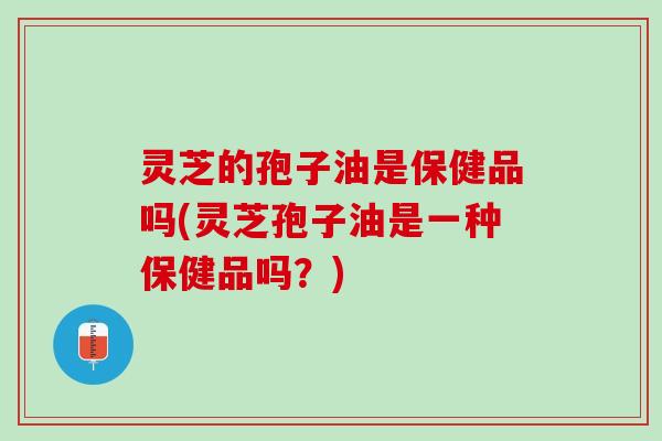 灵芝的孢子油是保健品吗(灵芝孢子油是一种保健品吗？)
