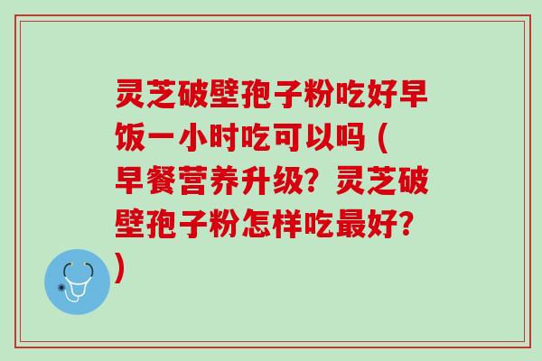 灵芝破壁孢子粉吃好早饭一小时吃可以吗 (早餐营养升级？灵芝破壁孢子粉怎样吃最好？)