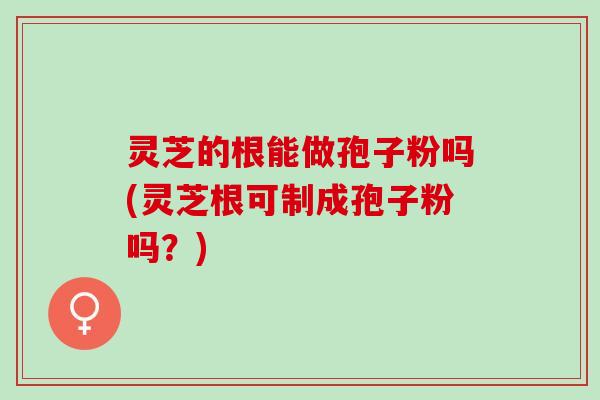 灵芝的根能做孢子粉吗(灵芝根可制成孢子粉吗？)