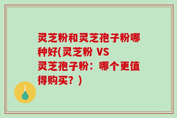 灵芝粉和灵芝孢子粉哪种好(灵芝粉 VS 灵芝孢子粉：哪个更值得购买？)