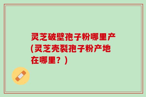灵芝破壁孢子粉哪里产(灵芝壳裂孢子粉产地在哪里？)