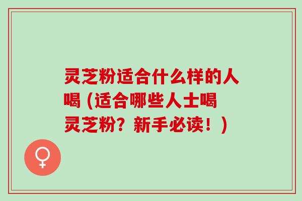 灵芝粉适合什么样的人喝 (适合哪些人士喝灵芝粉？新手必读！)