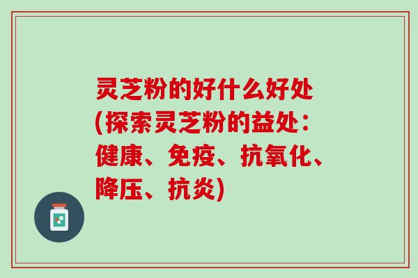 灵芝粉的好什么好处 (探索灵芝粉的益处：健康、免疫、抗氧化、降压、抗炎)