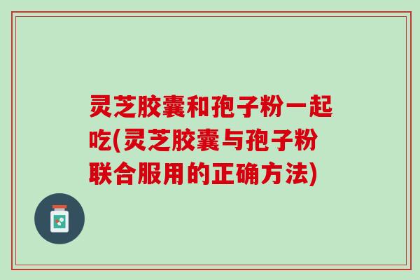灵芝胶囊和孢子粉一起吃(灵芝胶囊与孢子粉联合服用的正确方法)
