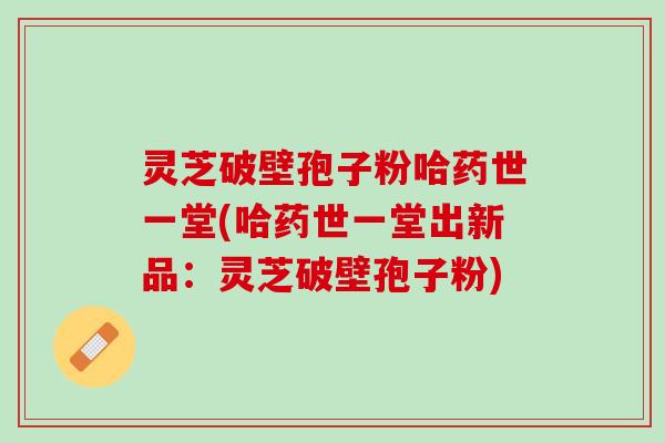 灵芝破壁孢子粉哈药世一堂(哈药世一堂出新品：灵芝破壁孢子粉)