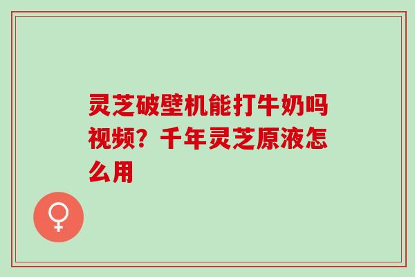 灵芝破壁机能打牛奶吗视频？千年灵芝原液怎么用