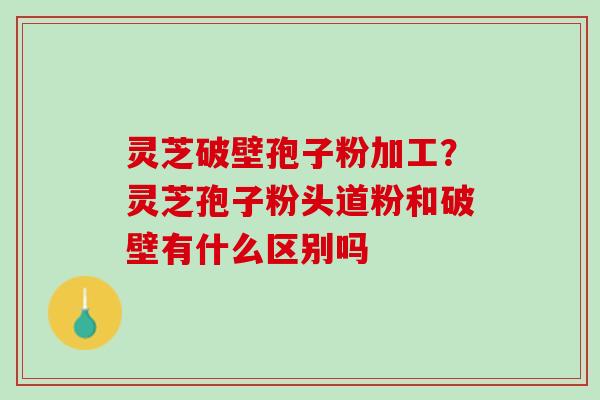 灵芝破壁孢子粉加工？灵芝孢子粉头道粉和破壁有什么区别吗