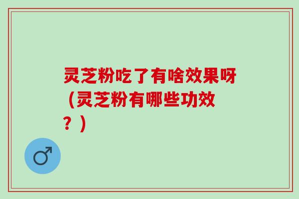 灵芝粉吃了有啥效果呀 (灵芝粉有哪些功效？)