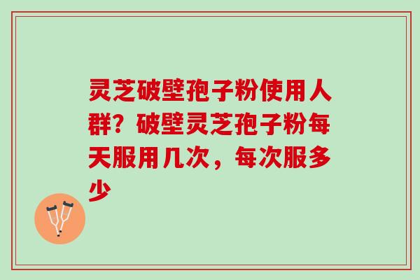 灵芝破壁孢子粉使用人群？破壁灵芝孢子粉每天服用几次，每次服多少