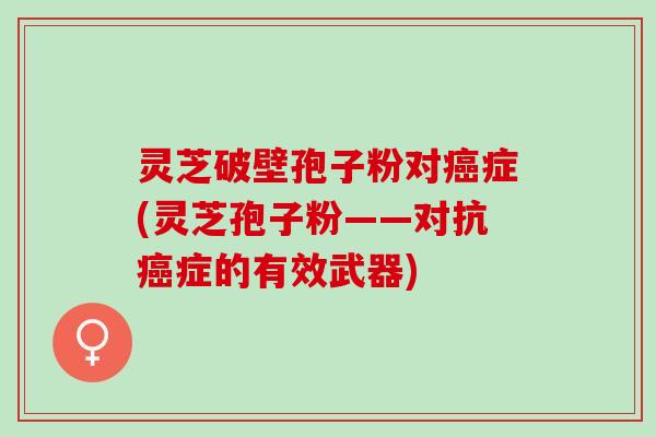 灵芝破壁孢子粉对癌症(灵芝孢子粉——对抗癌症的有效武器)