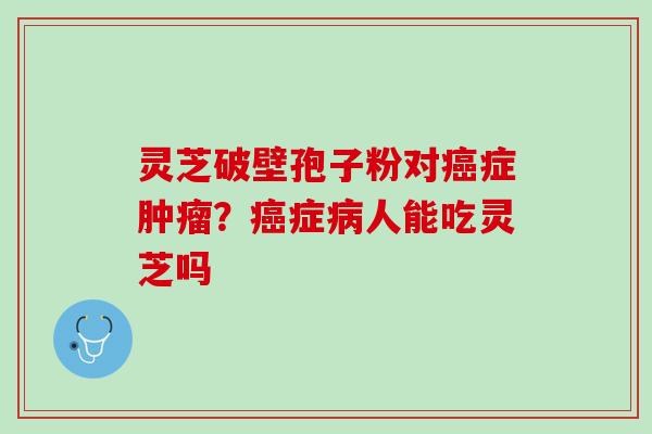 灵芝破壁孢子粉对症?症人能吃灵芝吗 灵芝破壁孢子粉对症?症人能吃灵芝吗