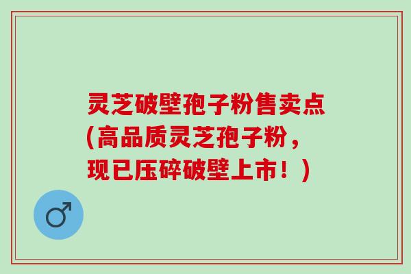 灵芝破壁孢子粉售卖点(高品质灵芝孢子粉，现已压碎破壁上市！)