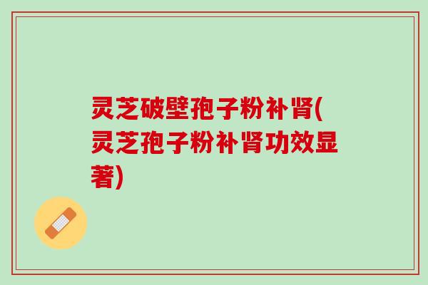 灵芝破壁孢子粉补(灵芝孢子粉补功效显著)