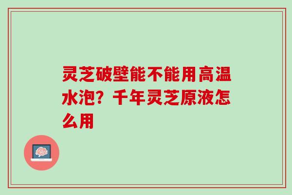 灵芝破壁能不能用高温水泡？千年灵芝原液怎么用