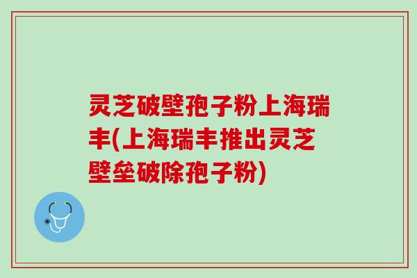 灵芝破壁孢子粉上海瑞丰(上海瑞丰推出灵芝壁垒破除孢子粉)