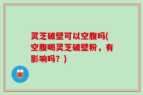 灵芝破壁可以空腹吗(空腹喝灵芝破壁粉，有影响吗？)