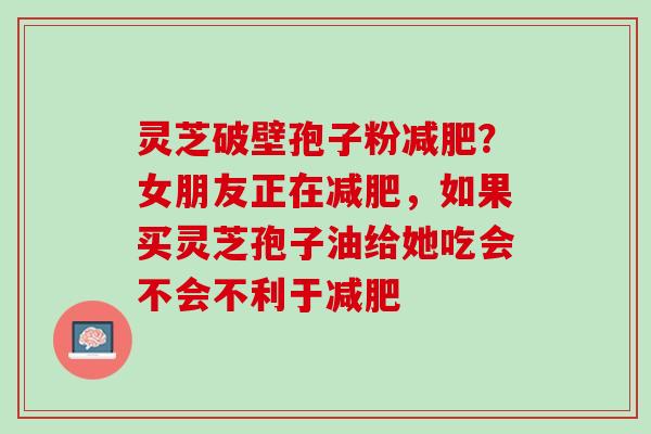 灵芝破壁孢子粉减肥？女朋友正在减肥，如果买灵芝孢子油给她吃会不会不利于减肥