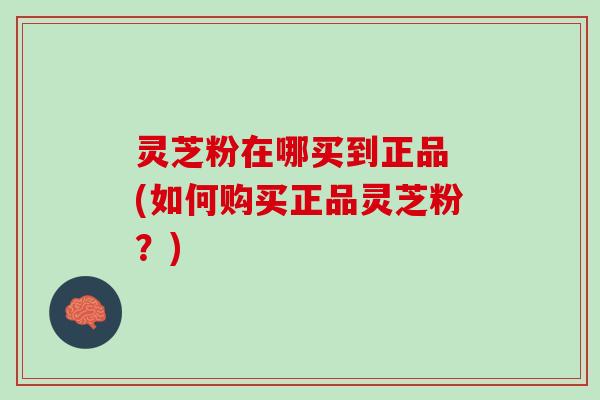 灵芝粉在哪买到正品 (如何购买正品灵芝粉?) 灵芝粉在哪买到正品 (如何购买正品灵芝粉?)