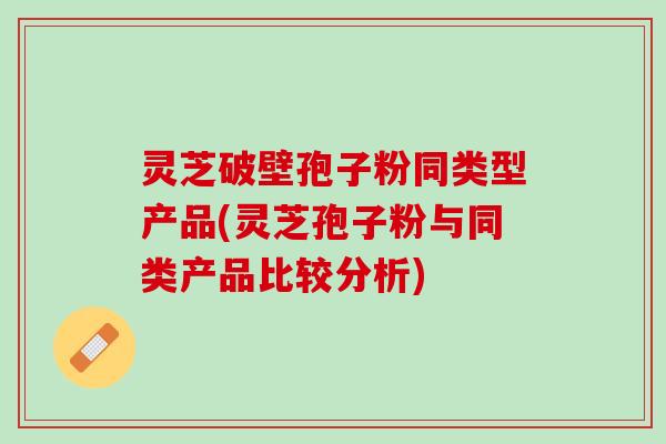 灵芝破壁孢子粉同类型产品(灵芝孢子粉与同类产品比较分析)