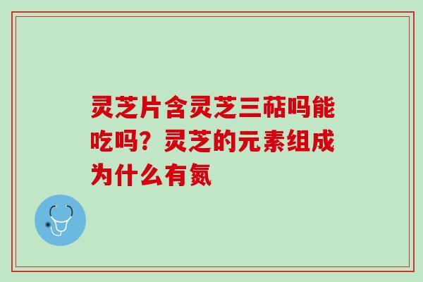 灵芝片含灵芝三萜吗能吃吗？灵芝的元素组成为什么有氮